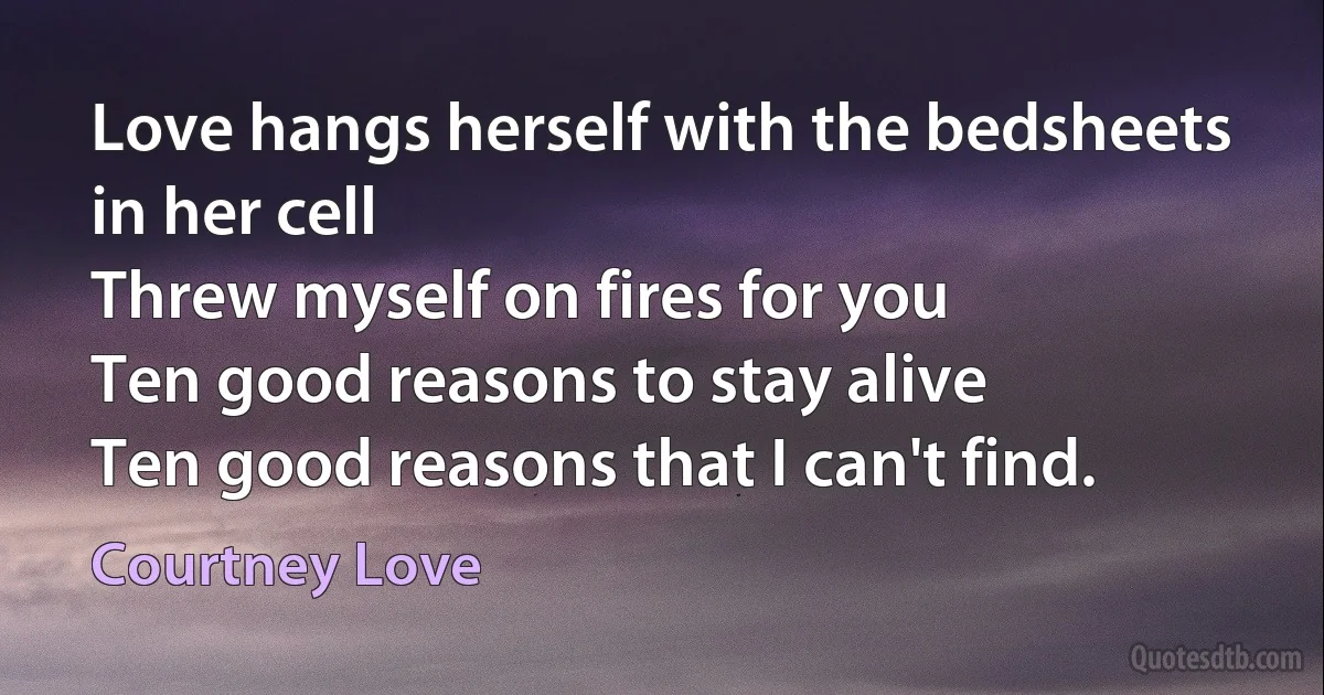 Love hangs herself with the bedsheets in her cell
Threw myself on fires for you
Ten good reasons to stay alive
Ten good reasons that I can't find. (Courtney Love)