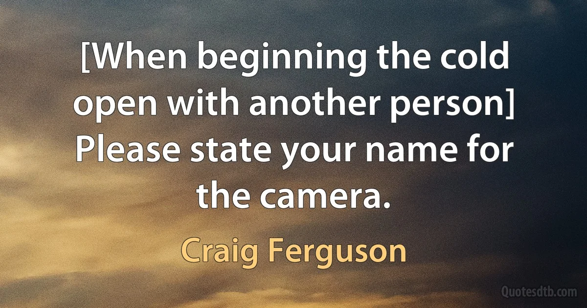 [When beginning the cold open with another person] Please state your name for the camera. (Craig Ferguson)