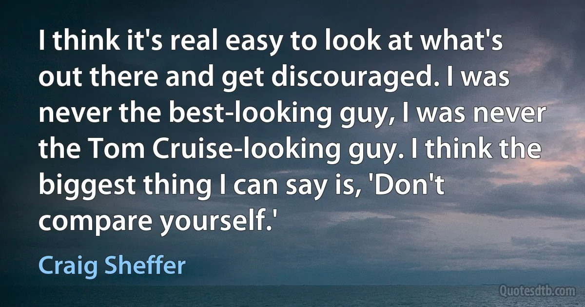 I think it's real easy to look at what's out there and get discouraged. I was never the best-looking guy, I was never the Tom Cruise-looking guy. I think the biggest thing I can say is, 'Don't compare yourself.' (Craig Sheffer)