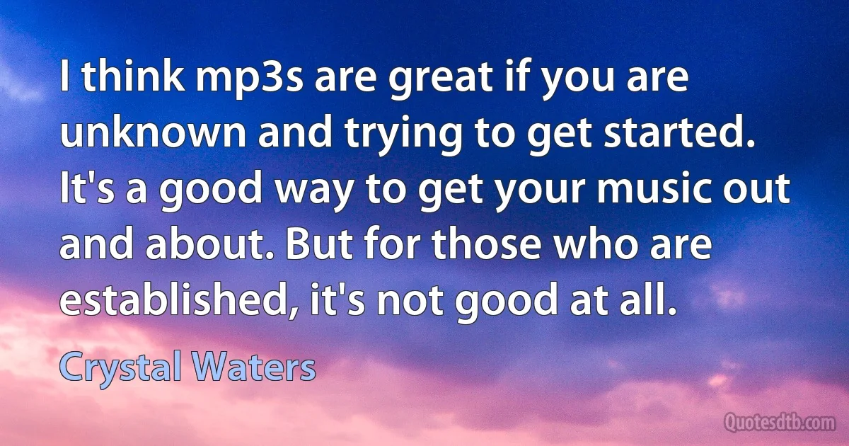 I think mp3s are great if you are unknown and trying to get started. It's a good way to get your music out and about. But for those who are established, it's not good at all. (Crystal Waters)