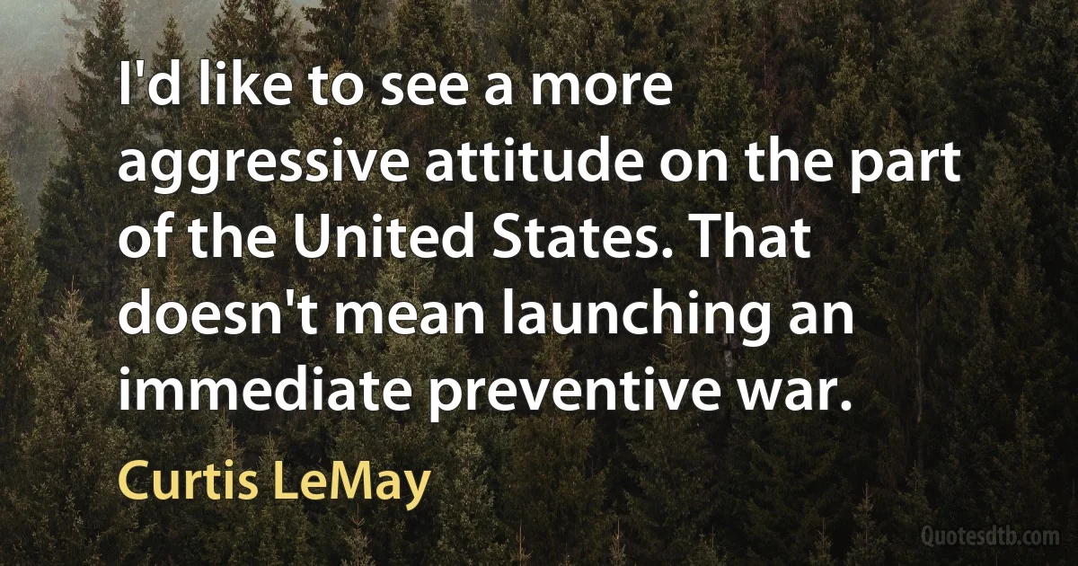 I'd like to see a more aggressive attitude on the part of the United States. That doesn't mean launching an immediate preventive war. (Curtis LeMay)