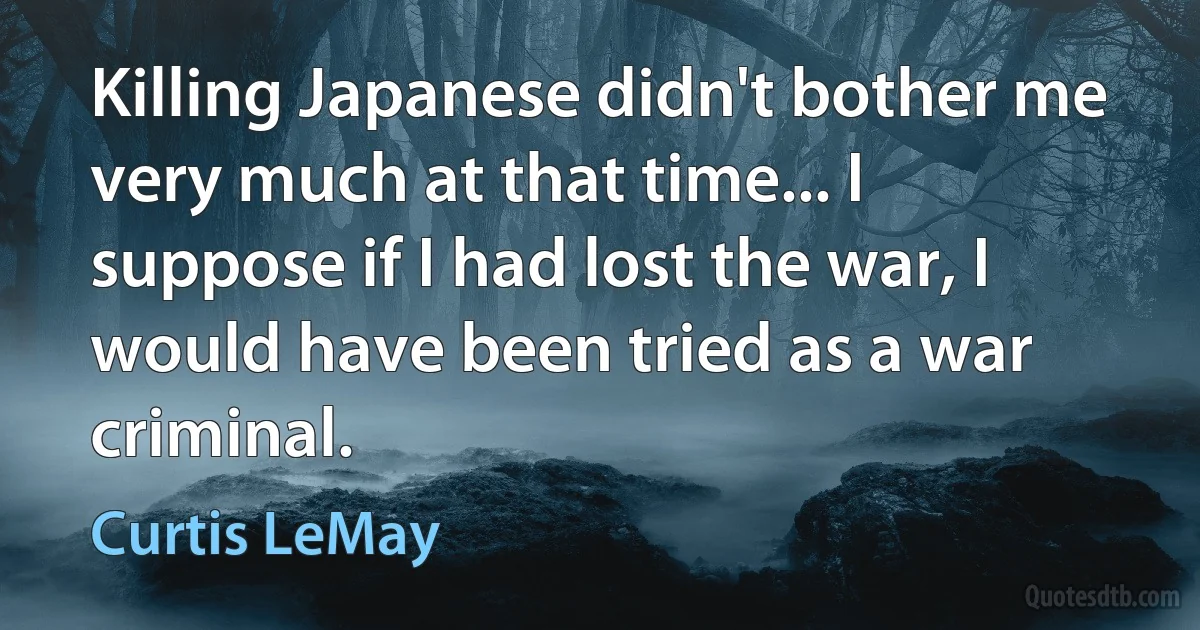 Killing Japanese didn't bother me very much at that time... I suppose if I had lost the war, I would have been tried as a war criminal. (Curtis LeMay)