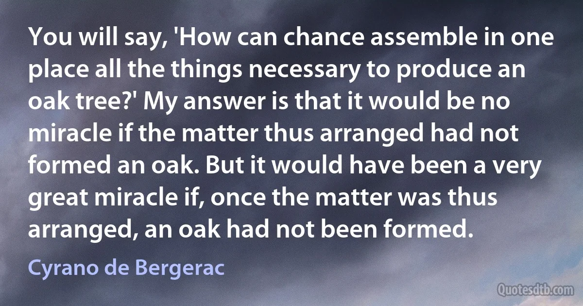 You will say, 'How can chance assemble in one place all the things necessary to produce an oak tree?' My answer is that it would be no miracle if the matter thus arranged had not formed an oak. But it would have been a very great miracle if, once the matter was thus arranged, an oak had not been formed. (Cyrano de Bergerac)