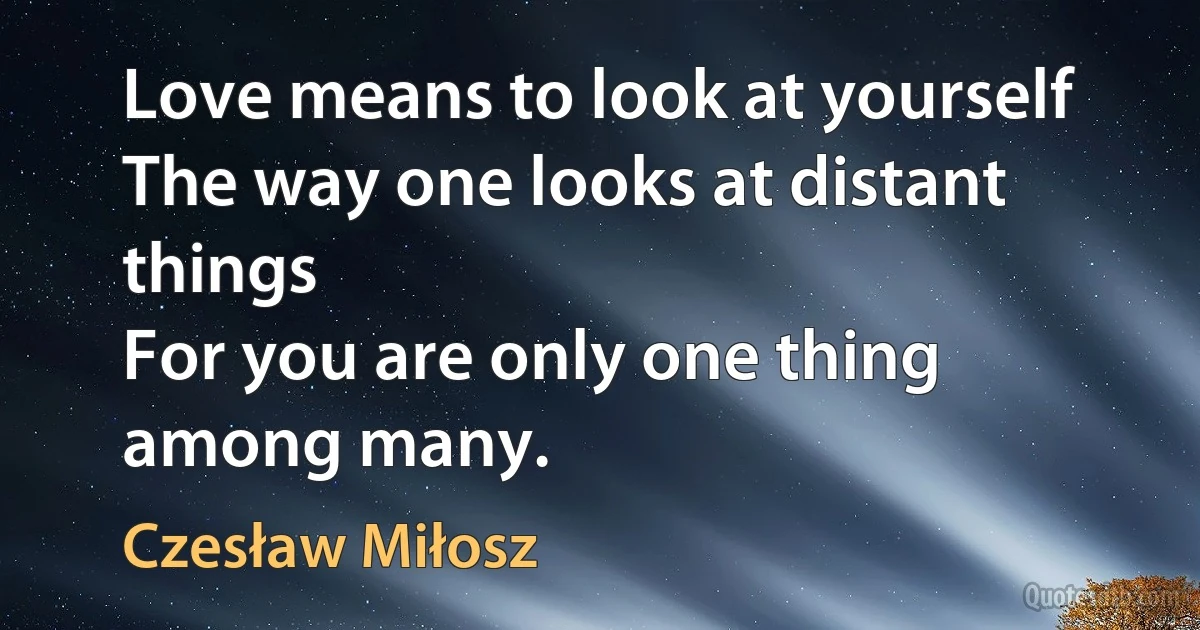 Love means to look at yourself
The way one looks at distant things
For you are only one thing among many. (Czesław Miłosz)