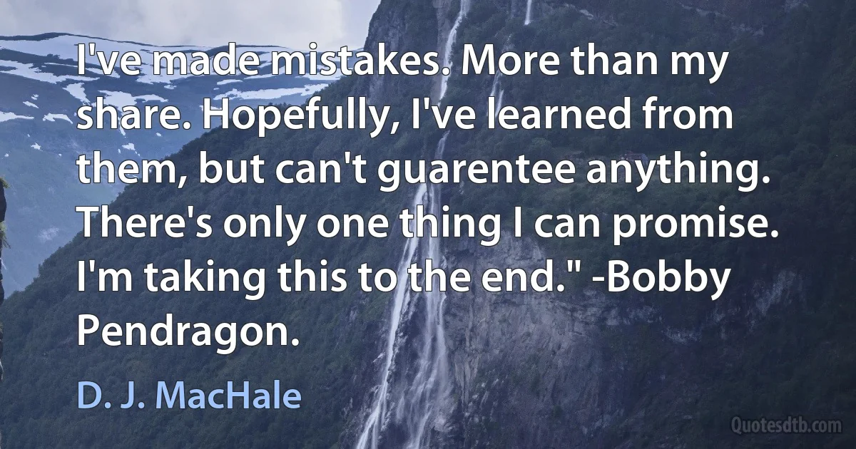 I've made mistakes. More than my share. Hopefully, I've learned from them, but can't guarentee anything. There's only one thing I can promise. I'm taking this to the end." -Bobby Pendragon. (D. J. MacHale)