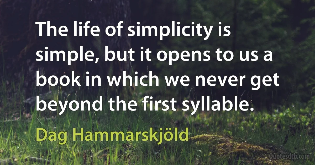 The life of simplicity is simple, but it opens to us a book in which we never get beyond the first syllable. (Dag Hammarskjöld)