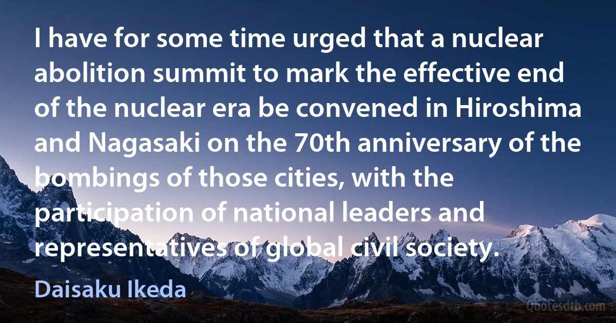 I have for some time urged that a nuclear abolition summit to mark the effective end of the nuclear era be convened in Hiroshima and Nagasaki on the 70th anniversary of the bombings of those cities, with the participation of national leaders and representatives of global civil society. (Daisaku Ikeda)