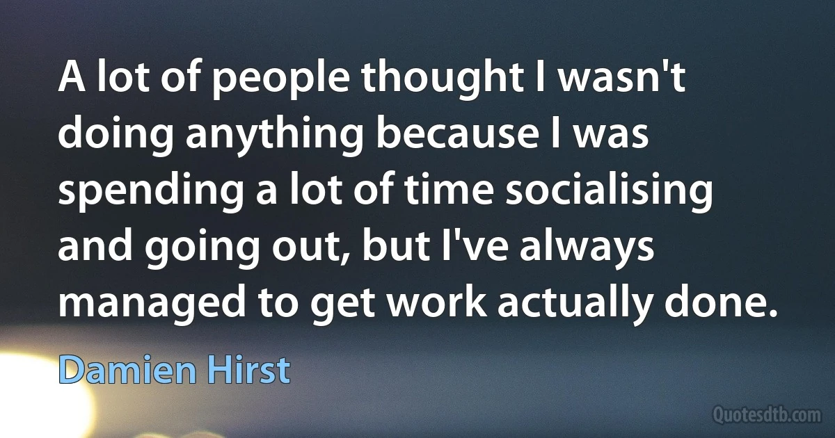 A lot of people thought I wasn't doing anything because I was spending a lot of time socialising and going out, but I've always managed to get work actually done. (Damien Hirst)