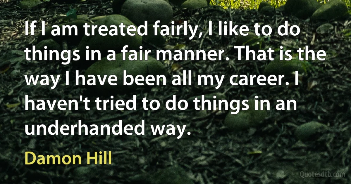 If I am treated fairly, I like to do things in a fair manner. That is the way I have been all my career. I haven't tried to do things in an underhanded way. (Damon Hill)