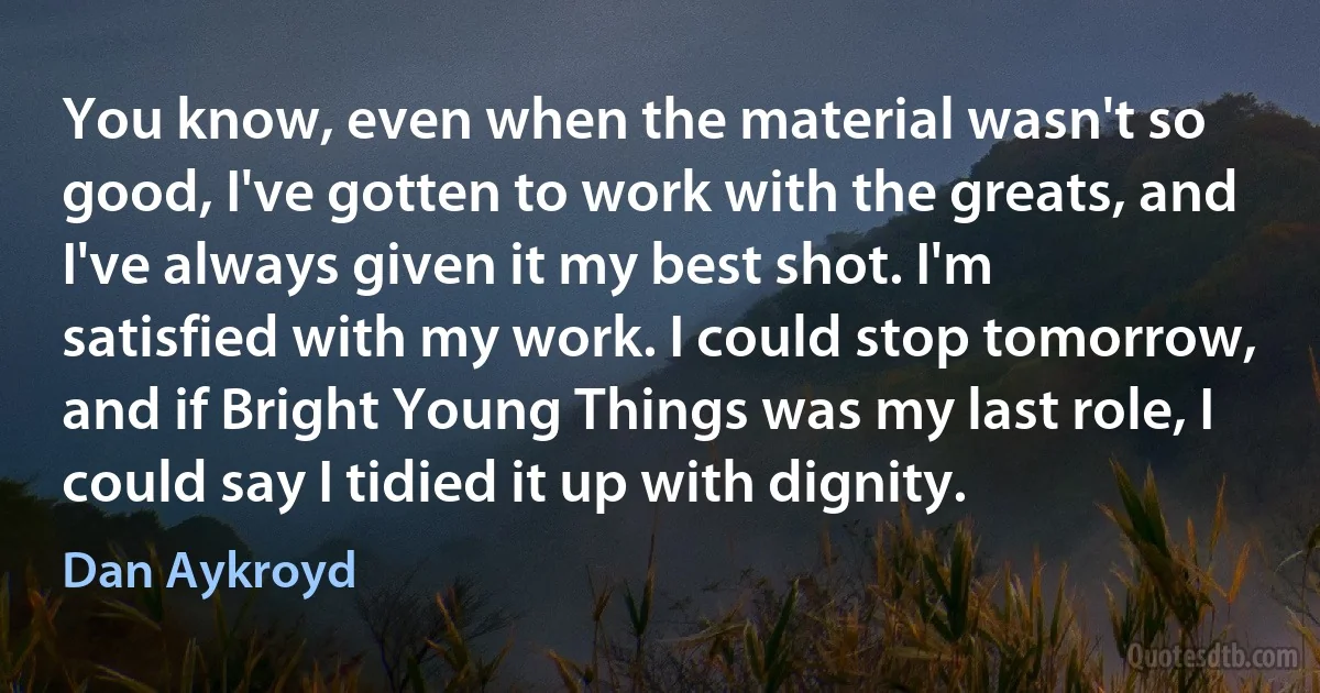 You know, even when the material wasn't so good, I've gotten to work with the greats, and I've always given it my best shot. I'm satisfied with my work. I could stop tomorrow, and if Bright Young Things was my last role, I could say I tidied it up with dignity. (Dan Aykroyd)