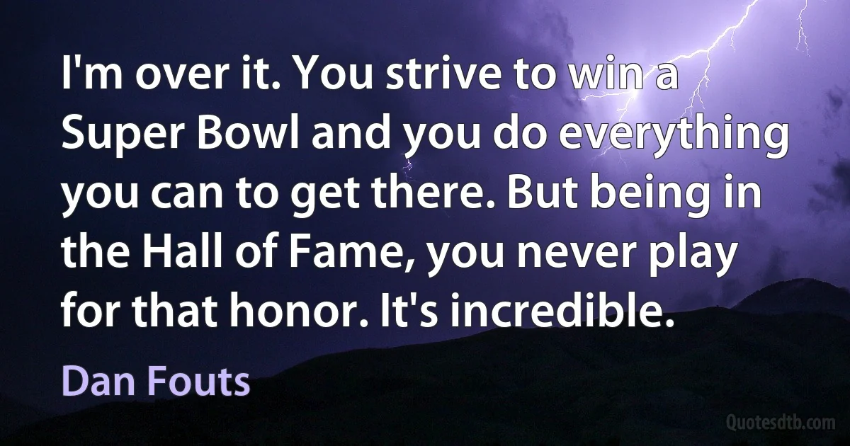 I'm over it. You strive to win a Super Bowl and you do everything you can to get there. But being in the Hall of Fame, you never play for that honor. It's incredible. (Dan Fouts)