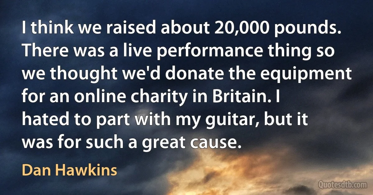 I think we raised about 20,000 pounds. There was a live performance thing so we thought we'd donate the equipment for an online charity in Britain. I hated to part with my guitar, but it was for such a great cause. (Dan Hawkins)