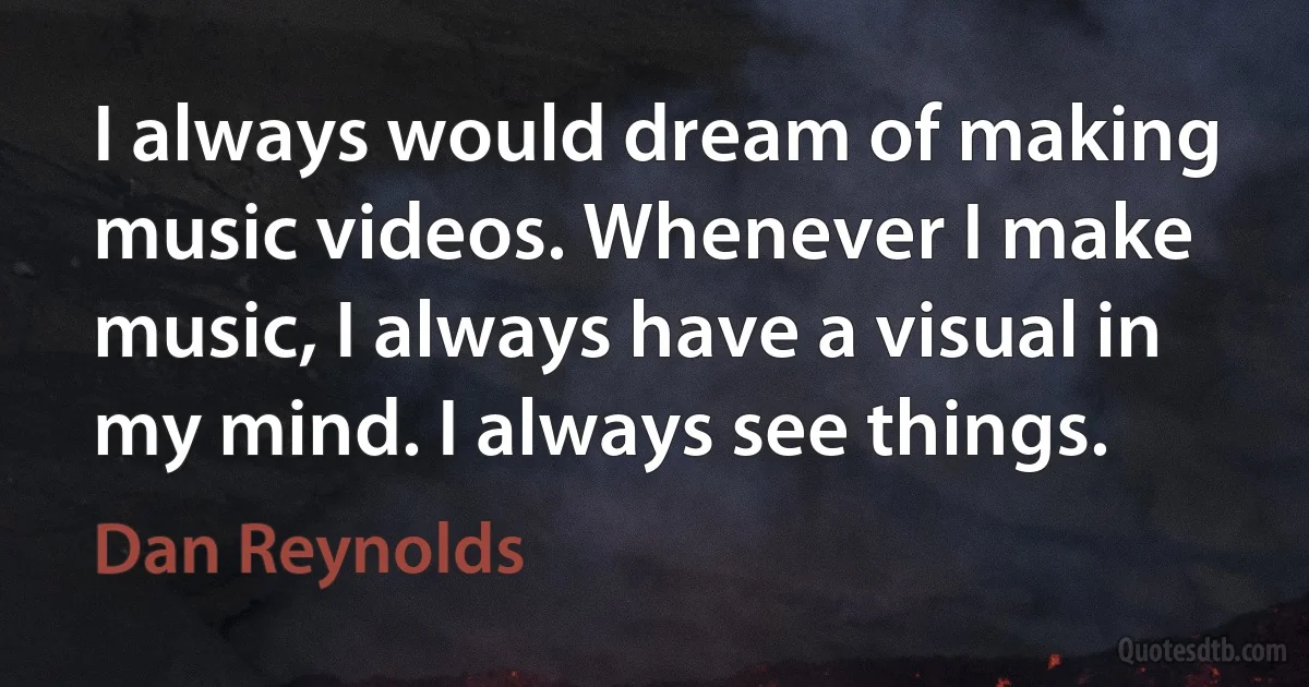 I always would dream of making music videos. Whenever I make music, I always have a visual in my mind. I always see things. (Dan Reynolds)