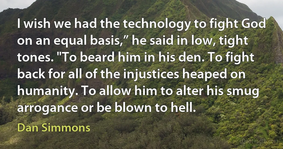 I wish we had the technology to fight God on an equal basis,” he said in low, tight tones. "To beard him in his den. To fight back for all of the injustices heaped on humanity. To allow him to alter his smug arrogance or be blown to hell. (Dan Simmons)