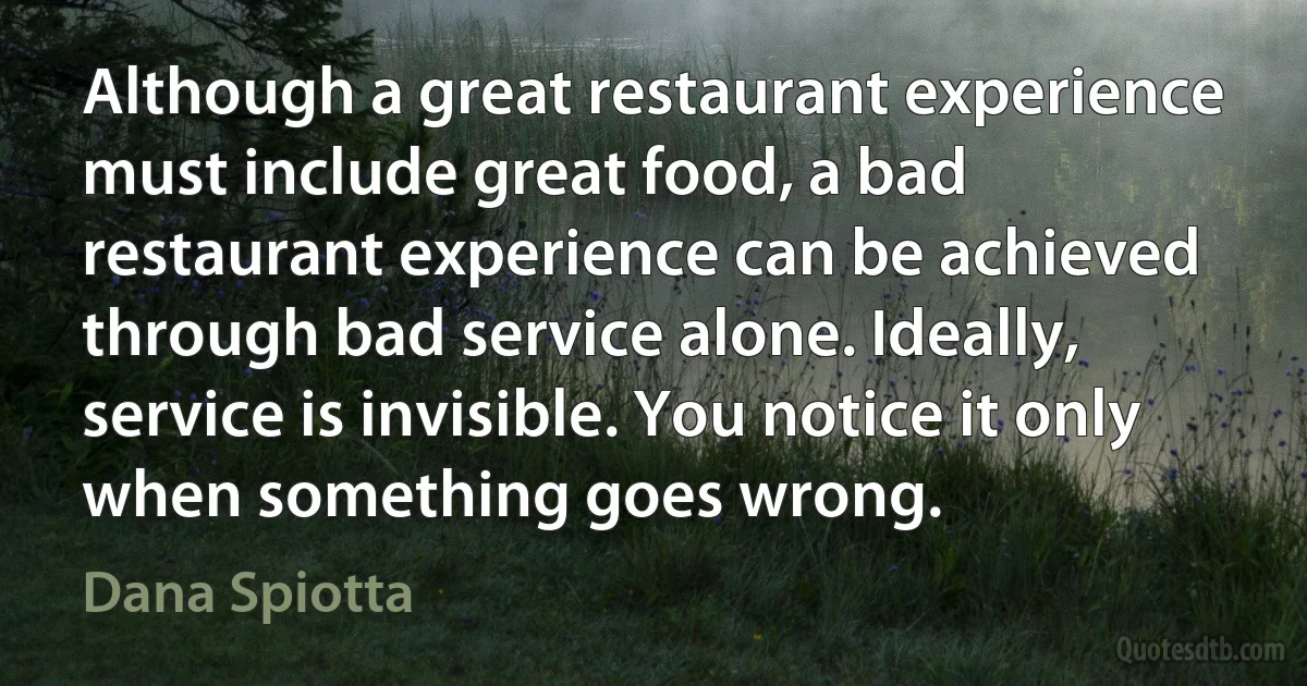 Although a great restaurant experience must include great food, a bad restaurant experience can be achieved through bad service alone. Ideally, service is invisible. You notice it only when something goes wrong. (Dana Spiotta)