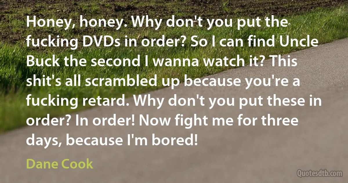 Honey, honey. Why don't you put the fucking DVDs in order? So I can find Uncle Buck the second I wanna watch it? This shit's all scrambled up because you're a fucking retard. Why don't you put these in order? In order! Now fight me for three days, because I'm bored! (Dane Cook)