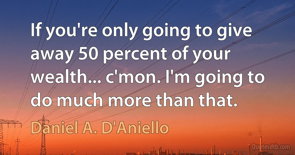 If you're only going to give away 50 percent of your wealth... c'mon. I'm going to do much more than that. (Daniel A. D'Aniello)