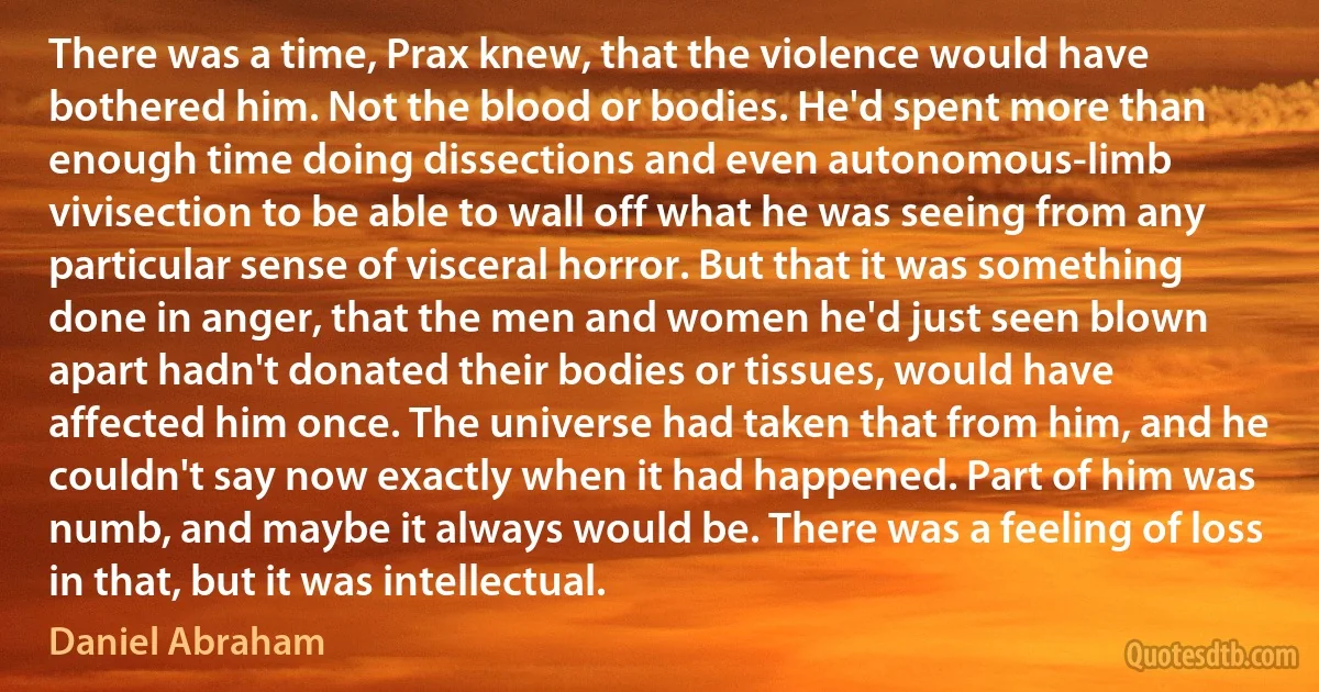 There was a time, Prax knew, that the violence would have bothered him. Not the blood or bodies. He'd spent more than enough time doing dissections and even autonomous-limb vivisection to be able to wall off what he was seeing from any particular sense of visceral horror. But that it was something done in anger, that the men and women he'd just seen blown apart hadn't donated their bodies or tissues, would have affected him once. The universe had taken that from him, and he couldn't say now exactly when it had happened. Part of him was numb, and maybe it always would be. There was a feeling of loss in that, but it was intellectual. (Daniel Abraham)