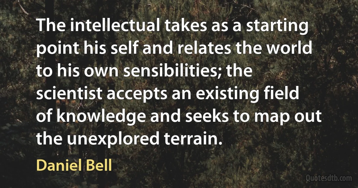 The intellectual takes as a starting point his self and relates the world to his own sensibilities; the scientist accepts an existing field of knowledge and seeks to map out the unexplored terrain. (Daniel Bell)