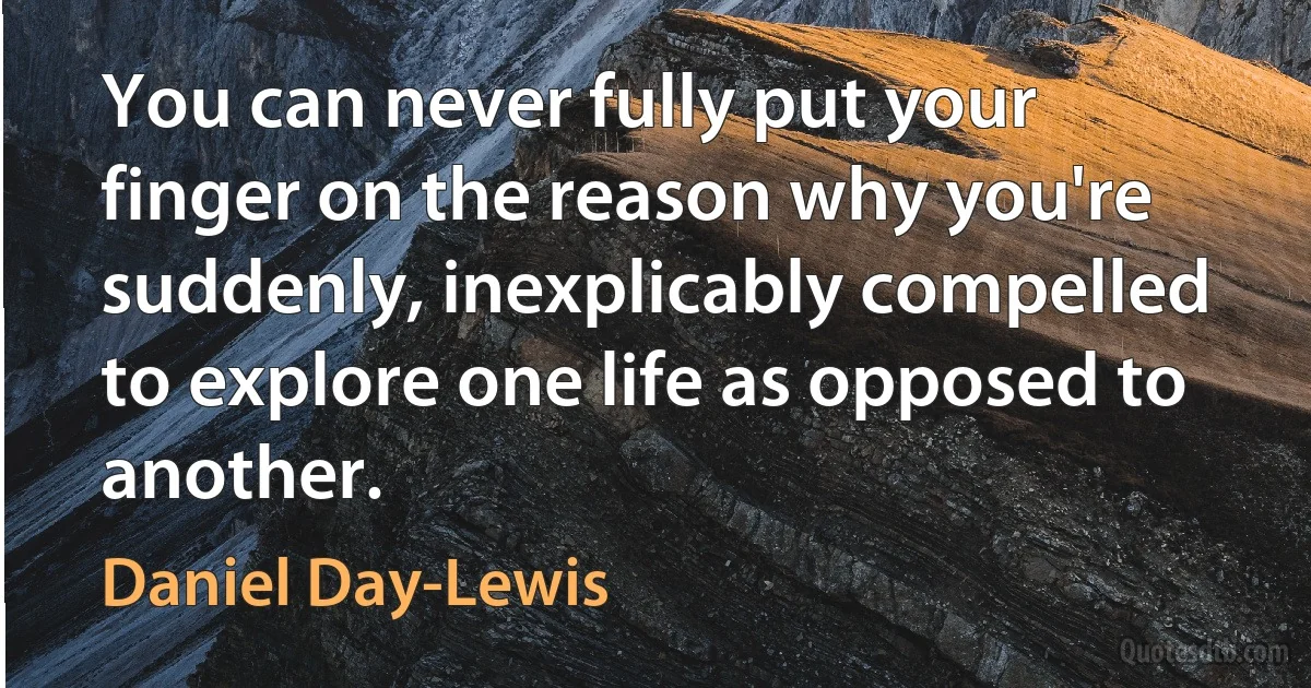 You can never fully put your finger on the reason why you're suddenly, inexplicably compelled to explore one life as opposed to another. (Daniel Day-Lewis)