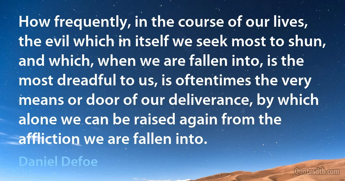 How frequently, in the course of our lives, the evil which in itself we seek most to shun, and which, when we are fallen into, is the most dreadful to us, is oftentimes the very means or door of our deliverance, by which alone we can be raised again from the affliction we are fallen into. (Daniel Defoe)