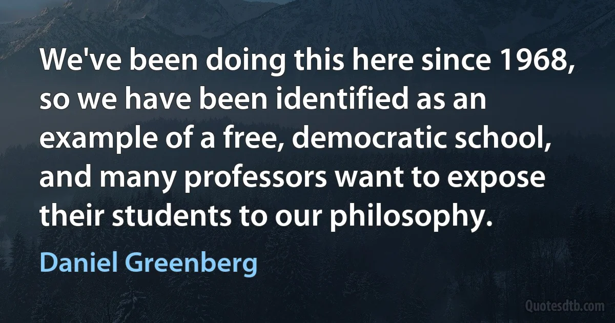 We've been doing this here since 1968, so we have been identified as an example of a free, democratic school, and many professors want to expose their students to our philosophy. (Daniel Greenberg)