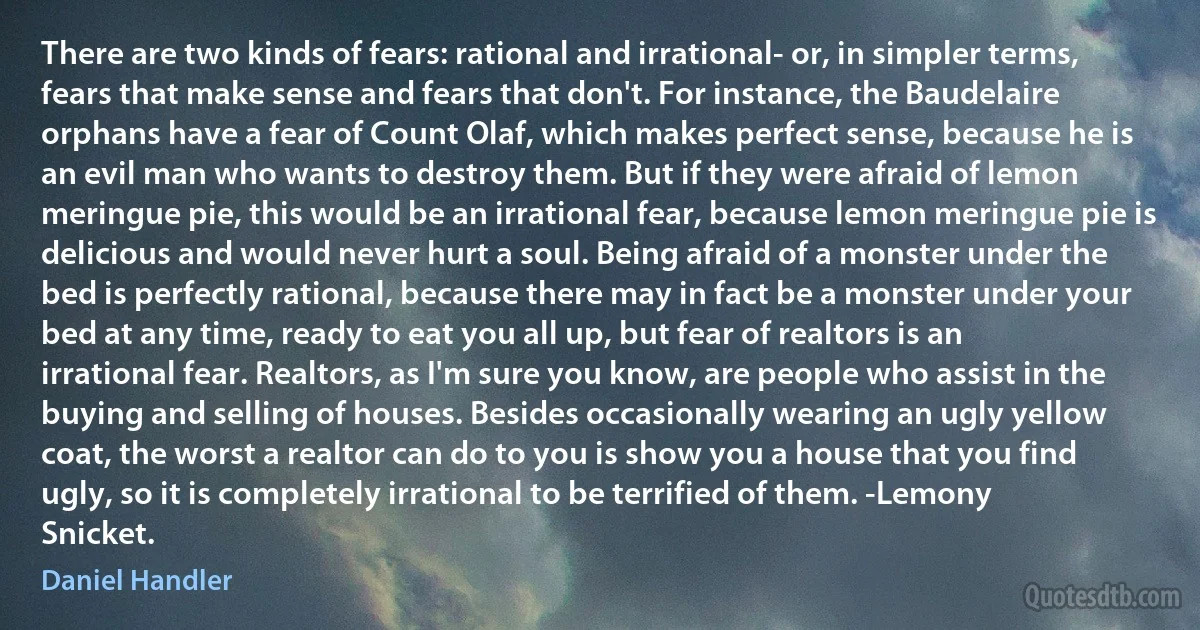 There are two kinds of fears: rational and irrational- or, in simpler terms, fears that make sense and fears that don't. For instance, the Baudelaire orphans have a fear of Count Olaf, which makes perfect sense, because he is an evil man who wants to destroy them. But if they were afraid of lemon meringue pie, this would be an irrational fear, because lemon meringue pie is delicious and would never hurt a soul. Being afraid of a monster under the bed is perfectly rational, because there may in fact be a monster under your bed at any time, ready to eat you all up, but fear of realtors is an irrational fear. Realtors, as I'm sure you know, are people who assist in the buying and selling of houses. Besides occasionally wearing an ugly yellow coat, the worst a realtor can do to you is show you a house that you find ugly, so it is completely irrational to be terrified of them. -Lemony Snicket. (Daniel Handler)