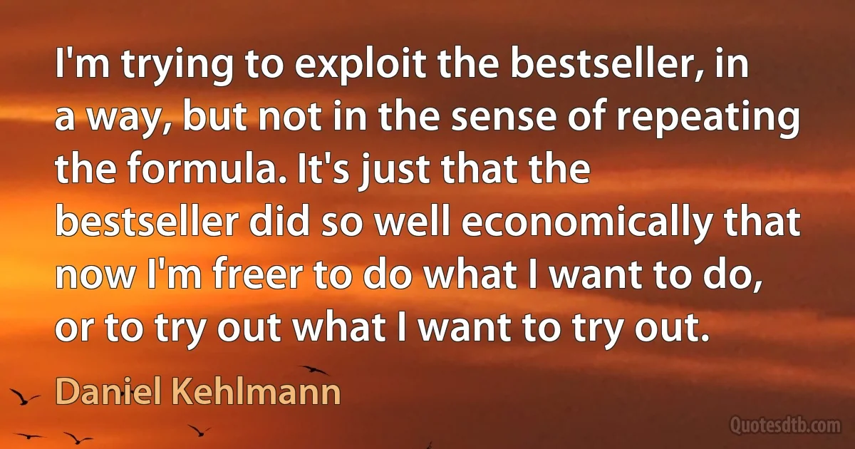 I'm trying to exploit the bestseller, in a way, but not in the sense of repeating the formula. It's just that the bestseller did so well economically that now I'm freer to do what I want to do, or to try out what I want to try out. (Daniel Kehlmann)