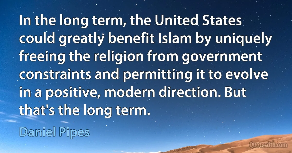 In the long term, the United States could greatly benefit Islam by uniquely freeing the religion from government constraints and permitting it to evolve in a positive, modern direction. But that's the long term. (Daniel Pipes)