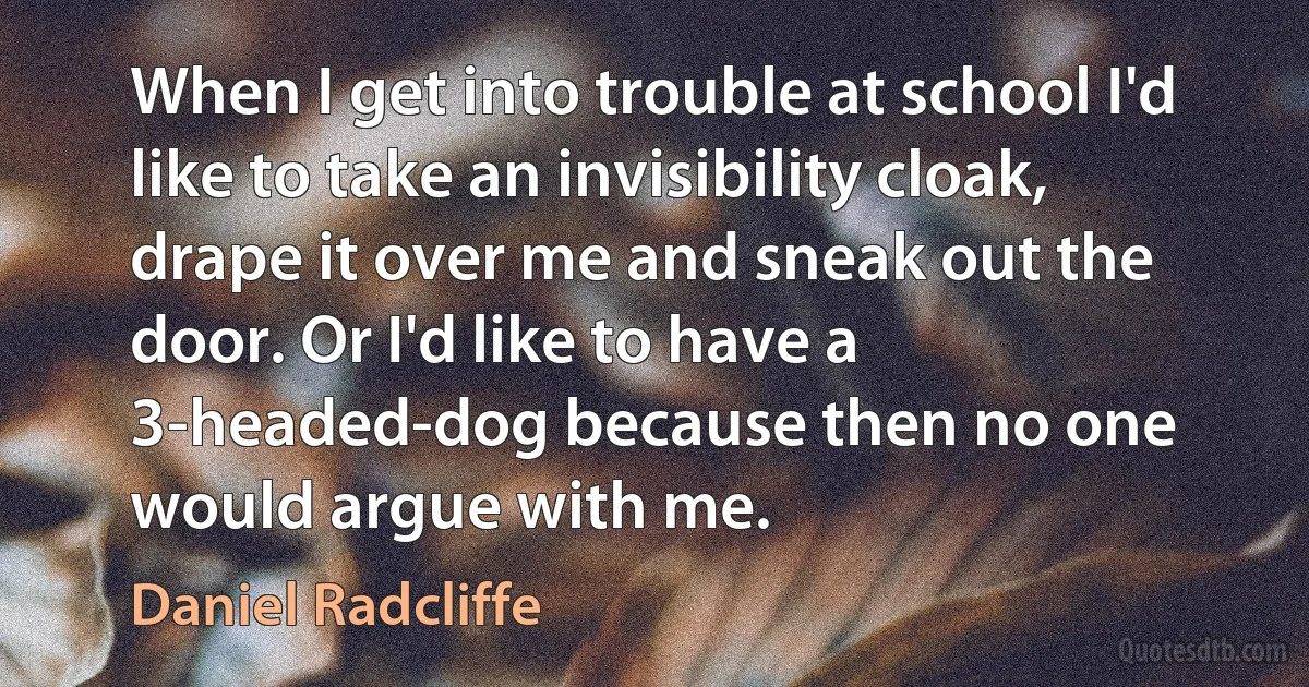 When I get into trouble at school I'd like to take an invisibility cloak, drape it over me and sneak out the door. Or I'd like to have a 3-headed-dog because then no one would argue with me. (Daniel Radcliffe)