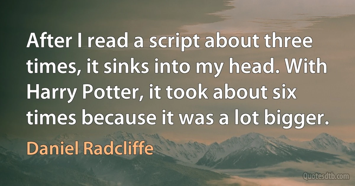 After I read a script about three times, it sinks into my head. With Harry Potter, it took about six times because it was a lot bigger. (Daniel Radcliffe)