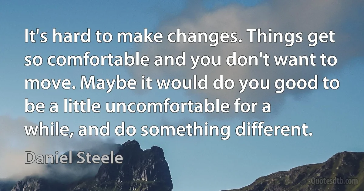 It's hard to make changes. Things get so comfortable and you don't want to move. Maybe it would do you good to be a little uncomfortable for a while, and do something different. (Daniel Steele)