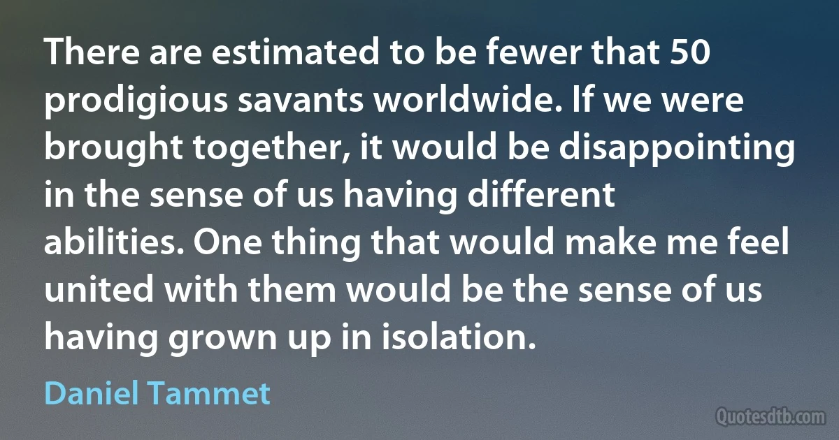 There are estimated to be fewer that 50 prodigious savants worldwide. If we were brought together, it would be disappointing in the sense of us having different abilities. One thing that would make me feel united with them would be the sense of us having grown up in isolation. (Daniel Tammet)