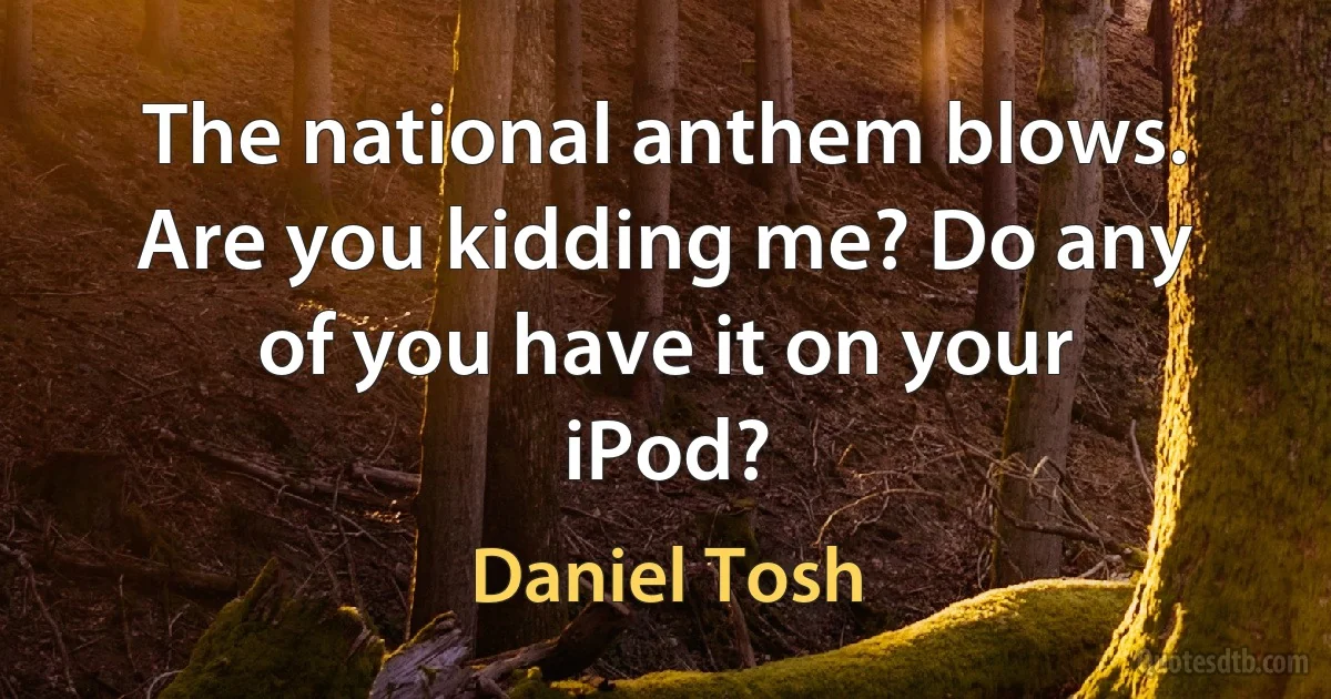 The national anthem blows. Are you kidding me? Do any of you have it on your iPod? (Daniel Tosh)