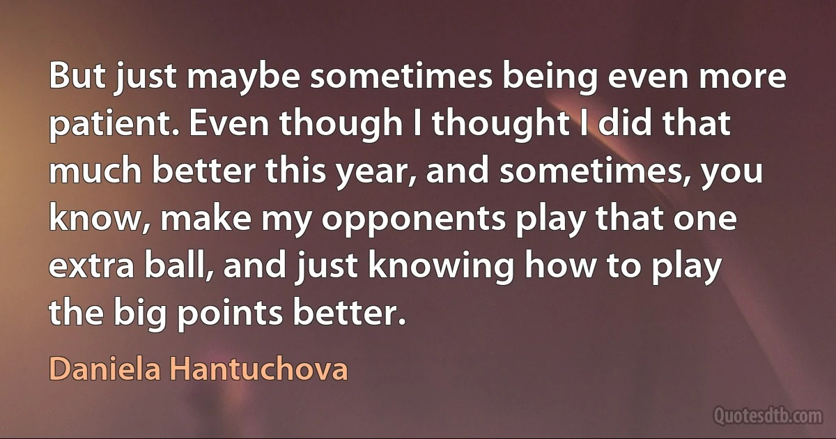 But just maybe sometimes being even more patient. Even though I thought I did that much better this year, and sometimes, you know, make my opponents play that one extra ball, and just knowing how to play the big points better. (Daniela Hantuchova)