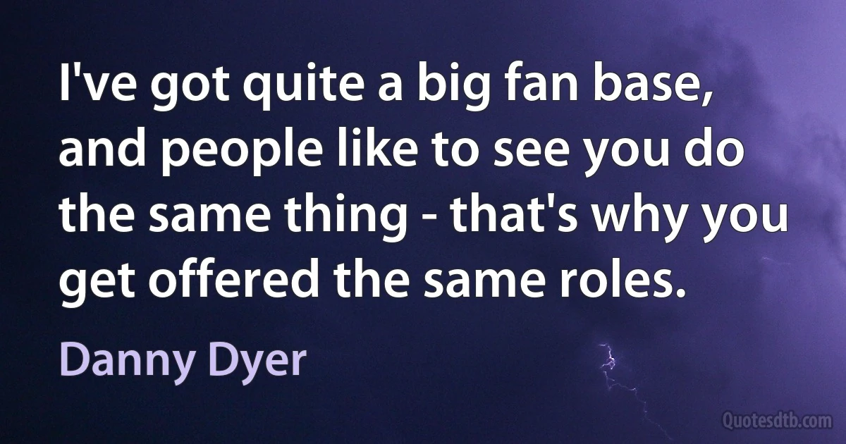 I've got quite a big fan base, and people like to see you do the same thing - that's why you get offered the same roles. (Danny Dyer)