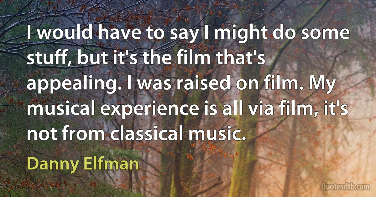 I would have to say I might do some stuff, but it's the film that's appealing. I was raised on film. My musical experience is all via film, it's not from classical music. (Danny Elfman)