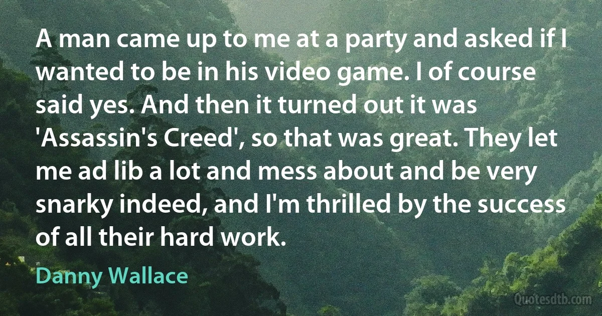 A man came up to me at a party and asked if I wanted to be in his video game. I of course said yes. And then it turned out it was 'Assassin's Creed', so that was great. They let me ad lib a lot and mess about and be very snarky indeed, and I'm thrilled by the success of all their hard work. (Danny Wallace)