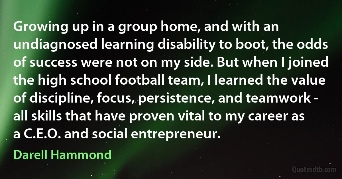 Growing up in a group home, and with an undiagnosed learning disability to boot, the odds of success were not on my side. But when I joined the high school football team, I learned the value of discipline, focus, persistence, and teamwork - all skills that have proven vital to my career as a C.E.O. and social entrepreneur. (Darell Hammond)