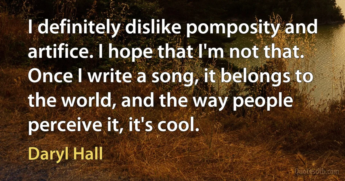 I definitely dislike pomposity and artifice. I hope that I'm not that. Once I write a song, it belongs to the world, and the way people perceive it, it's cool. (Daryl Hall)