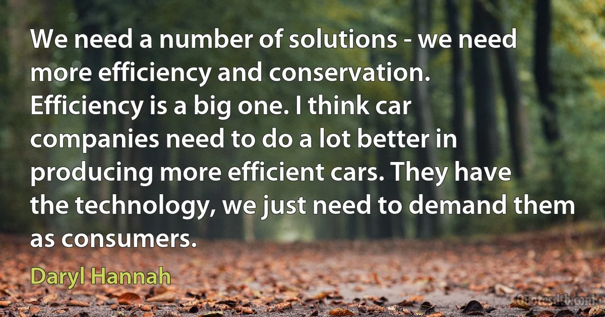 We need a number of solutions - we need more efficiency and conservation. Efficiency is a big one. I think car companies need to do a lot better in producing more efficient cars. They have the technology, we just need to demand them as consumers. (Daryl Hannah)