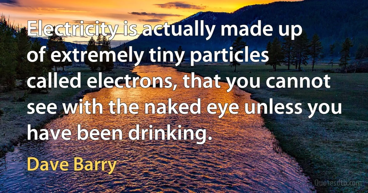 Electricity is actually made up of extremely tiny particles called electrons, that you cannot see with the naked eye unless you have been drinking. (Dave Barry)