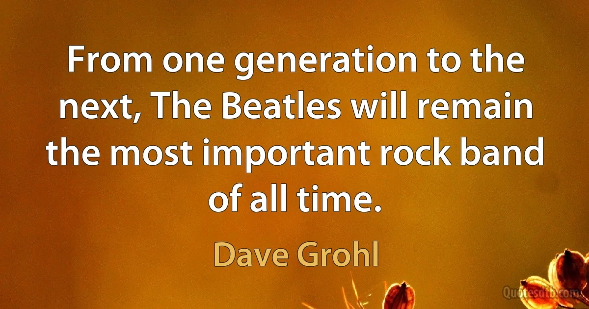 From one generation to the next, The Beatles will remain the most important rock band of all time. (Dave Grohl)