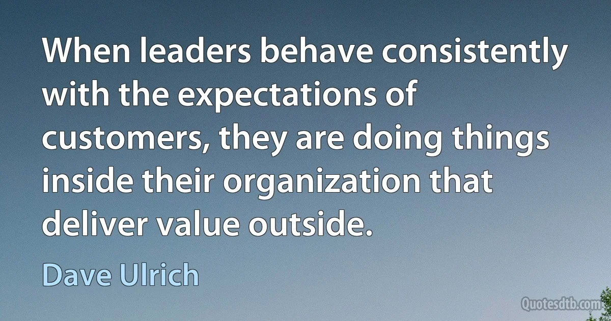 When leaders behave consistently with the expectations of customers, they are doing things inside their organization that deliver value outside. (Dave Ulrich)