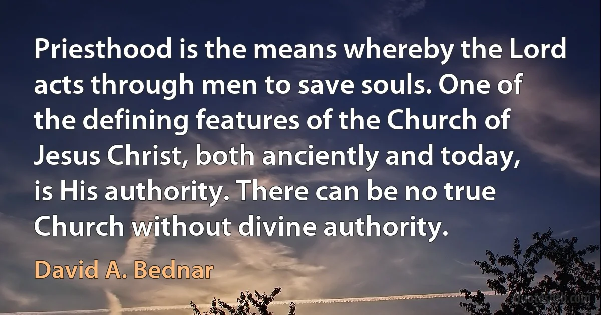 Priesthood is the means whereby the Lord acts through men to save souls. One of the defining features of the Church of Jesus Christ, both anciently and today, is His authority. There can be no true Church without divine authority. (David A. Bednar)