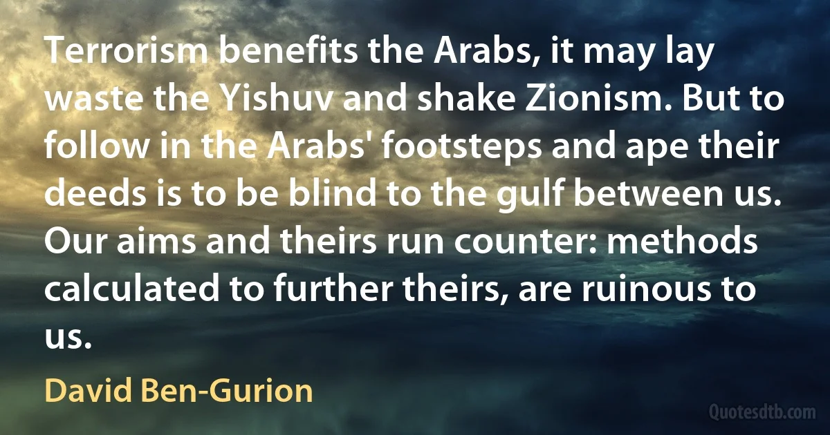 Terrorism benefits the Arabs, it may lay waste the Yishuv and shake Zionism. But to follow in the Arabs' footsteps and ape their deeds is to be blind to the gulf between us. Our aims and theirs run counter: methods calculated to further theirs, are ruinous to us. (David Ben-Gurion)