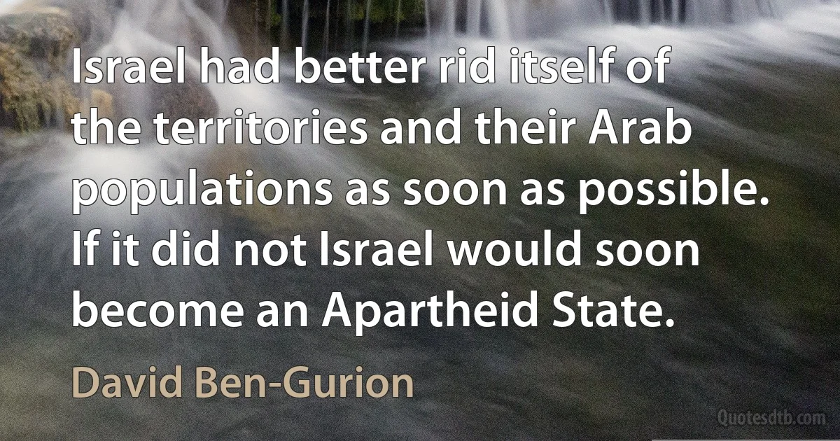 Israel had better rid itself of the territories and their Arab populations as soon as possible. If it did not Israel would soon become an Apartheid State. (David Ben-Gurion)