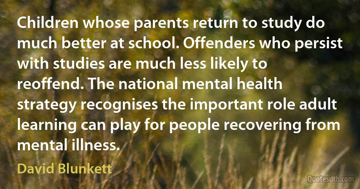 Children whose parents return to study do much better at school. Offenders who persist with studies are much less likely to reoffend. The national mental health strategy recognises the important role adult learning can play for people recovering from mental illness. (David Blunkett)