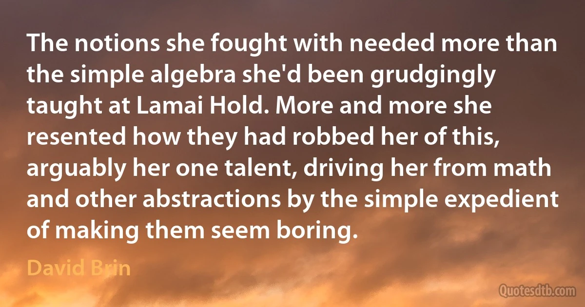 The notions she fought with needed more than the simple algebra she'd been grudgingly taught at Lamai Hold. More and more she resented how they had robbed her of this, arguably her one talent, driving her from math and other abstractions by the simple expedient of making them seem boring. (David Brin)