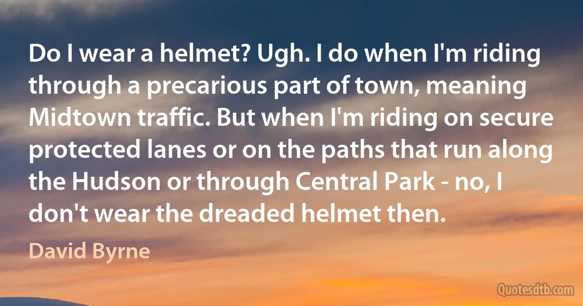 Do I wear a helmet? Ugh. I do when I'm riding through a precarious part of town, meaning Midtown traffic. But when I'm riding on secure protected lanes or on the paths that run along the Hudson or through Central Park - no, I don't wear the dreaded helmet then. (David Byrne)